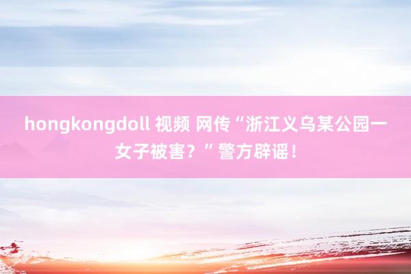 hongkongdoll 视频 网传“浙江义乌某公园一女子被害？”警方辟谣！