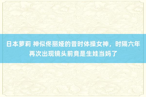 日本萝莉 神似佟丽娅的昔时体操女神，时隔六年再次出现镜头前竟是生娃当妈了