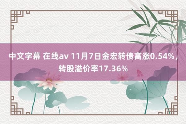 中文字幕 在线av 11月7日金宏转债高涨0.54%，转股溢价率17.36%