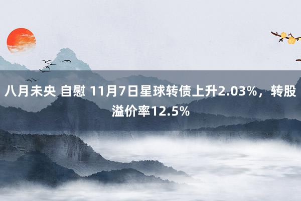 八月未央 自慰 11月7日星球转债上升2.03%，转股溢价率12.5%