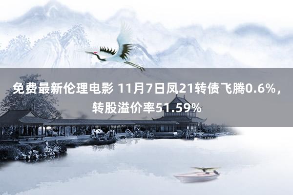 免费最新伦理电影 11月7日凤21转债飞腾0.6%，转股溢价率51.59%