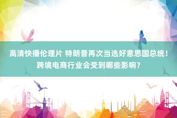 高清快播伦理片 特朗普再次当选好意思国总统！跨境电商行业会受到哪些影响？