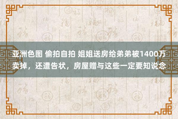 亚洲色图 偷拍自拍 姐姐送房给弟弟被1400万卖掉，还遭告状，房屋赠与这些一定要知说念