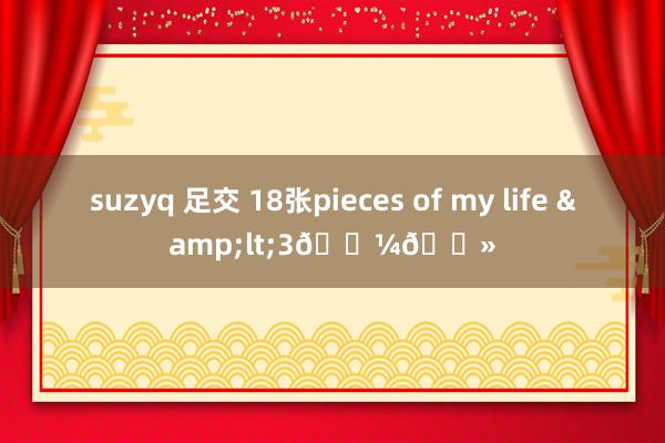 suzyq 足交 18张pieces of my life &lt;3👼🏻