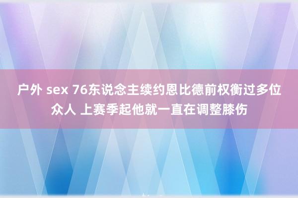 户外 sex 76东说念主续约恩比德前权衡过多位众人 上赛季起他就一直在调整膝伤