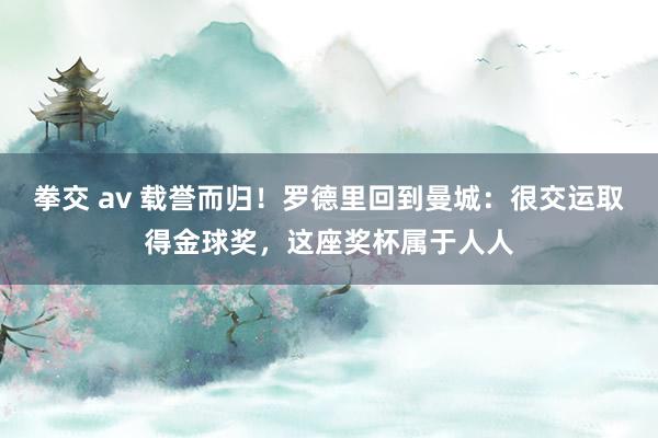 拳交 av 载誉而归！罗德里回到曼城：很交运取得金球奖，这座奖杯属于人人