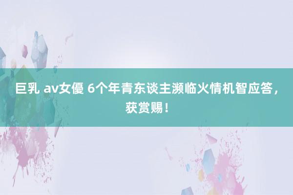 巨乳 av女優 6个年青东谈主濒临火情机智应答，获赏赐！