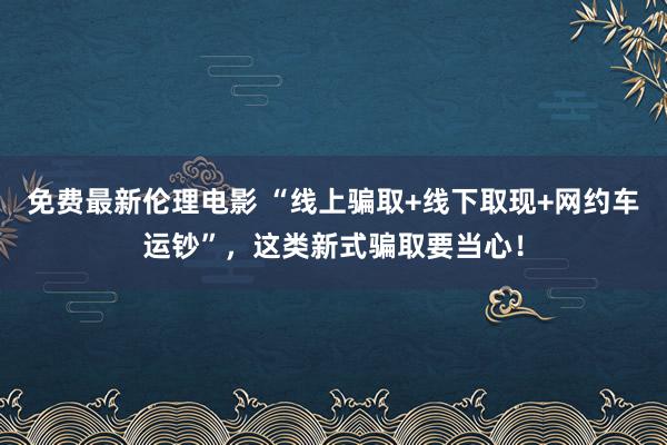 免费最新伦理电影 “线上骗取+线下取现+网约车运钞”，这类新式骗取要当心！