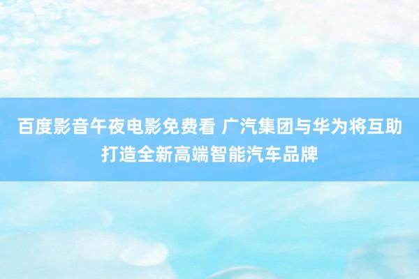 百度影音午夜电影免费看 广汽集团与华为将互助打造全新高端智能汽车品牌