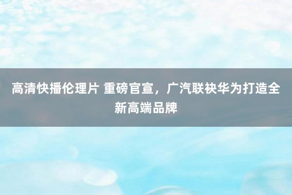 高清快播伦理片 重磅官宣，广汽联袂华为打造全新高端品牌