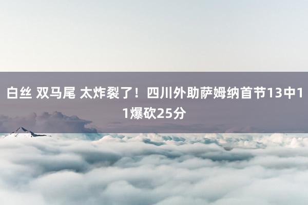 白丝 双马尾 太炸裂了！四川外助萨姆纳首节13中11爆砍25分