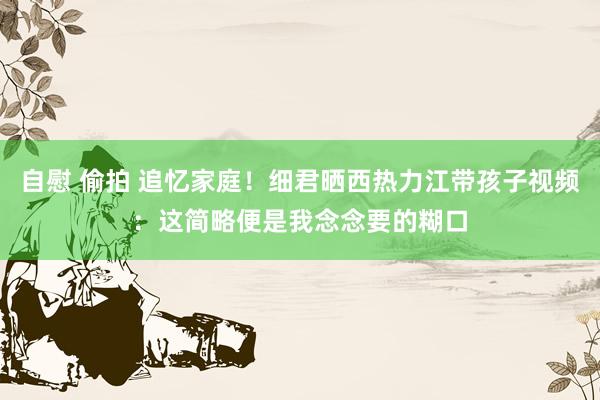 自慰 偷拍 追忆家庭！细君晒西热力江带孩子视频：这简略便是我念念要的糊口