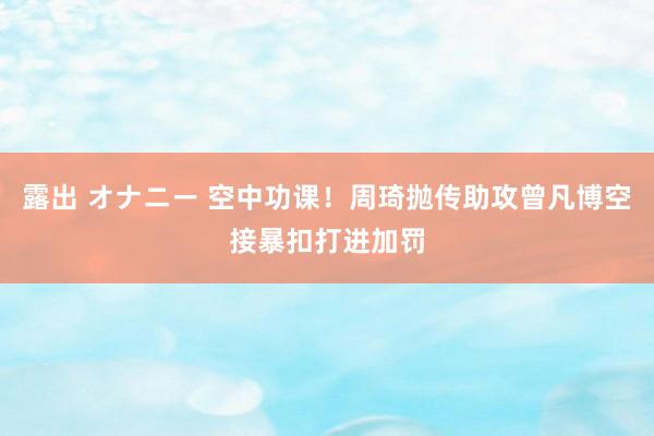 露出 オナニー 空中功课！周琦抛传助攻曾凡博空接暴扣打进加罚