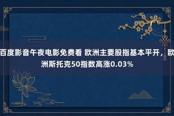 百度影音午夜电影免费看 欧洲主要股指基本平开，欧洲斯托克50指数高涨0.03%