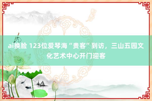 ai换脸 123位爱琴海“贵客”到访，三山五园文化艺术中心开门迎客