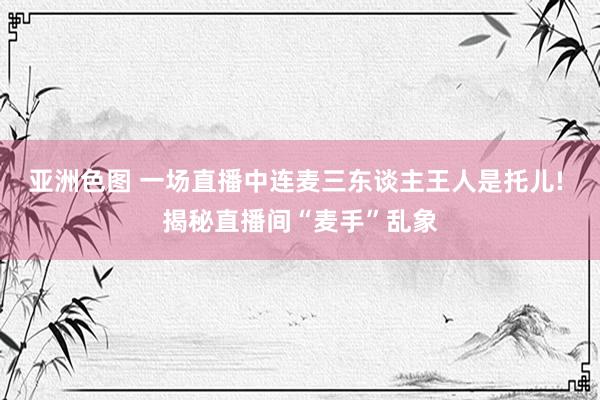 亚洲色图 一场直播中连麦三东谈主王人是托儿! 揭秘直播间“麦手”乱象