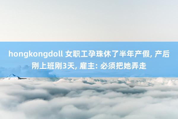 hongkongdoll 女职工孕珠休了半年产假， 产后刚上班刚3天， 雇主: 必须把她弄走