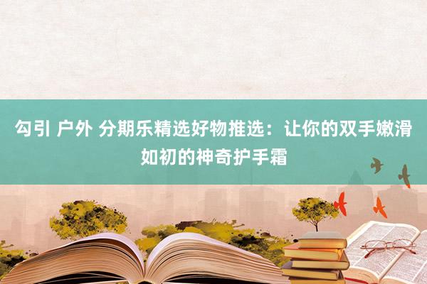 勾引 户外 分期乐精选好物推选：让你的双手嫩滑如初的神奇护手霜