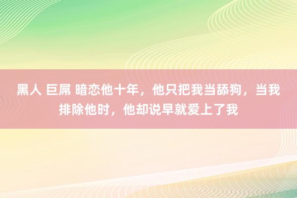 黑人 巨屌 暗恋他十年，他只把我当舔狗，当我排除他时，他却说早就爱上了我