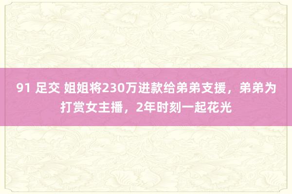 91 足交 姐姐将230万进款给弟弟支援，弟弟为打赏女主播，2年时刻一起花光