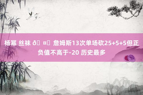 杨幂 丝袜 🤔詹姆斯13次单场砍25+5+5但正负值不高于-20 历史最多