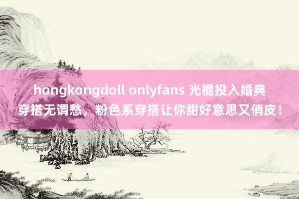 hongkongdoll onlyfans 光棍投入婚典穿搭无谓愁，粉色系穿搭让你甜好意思又俏皮！