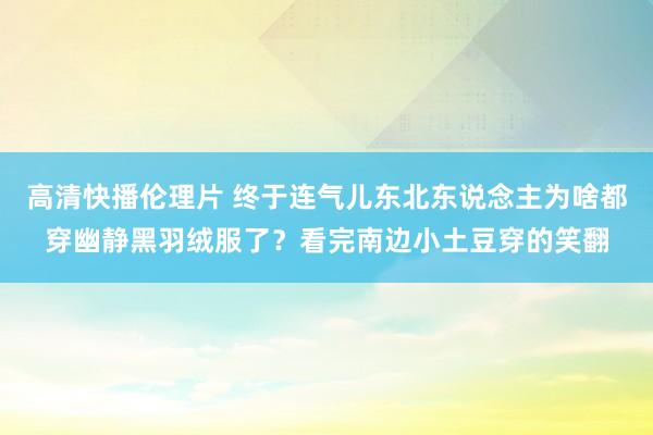 高清快播伦理片 终于连气儿东北东说念主为啥都穿幽静黑羽绒服了？看完南边小土豆穿的笑翻