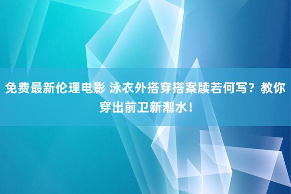 免费最新伦理电影 泳衣外搭穿搭案牍若何写？教你穿出前卫新潮水！