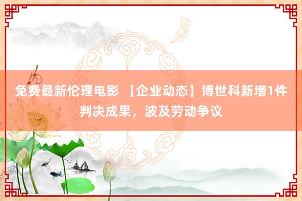 免费最新伦理电影 【企业动态】博世科新增1件判决成果，波及劳动争议