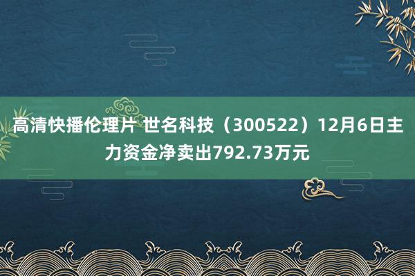 高清快播伦理片 世名科技（300522）12月6日主力资金净卖出792.73万元