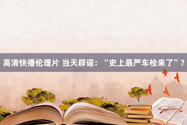 高清快播伦理片 当天辟谣：“史上最严车检来了”？