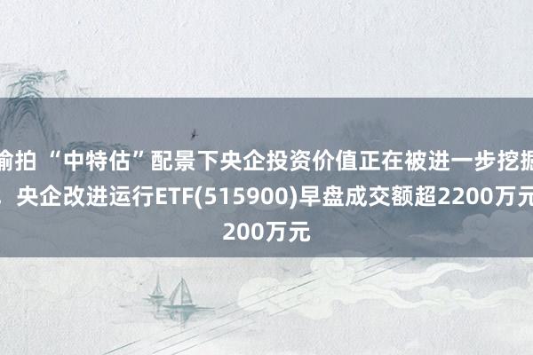 偷拍 “中特估”配景下央企投资价值正在被进一步挖掘，央企改进运行ETF(515900)早盘成交额超2200万元