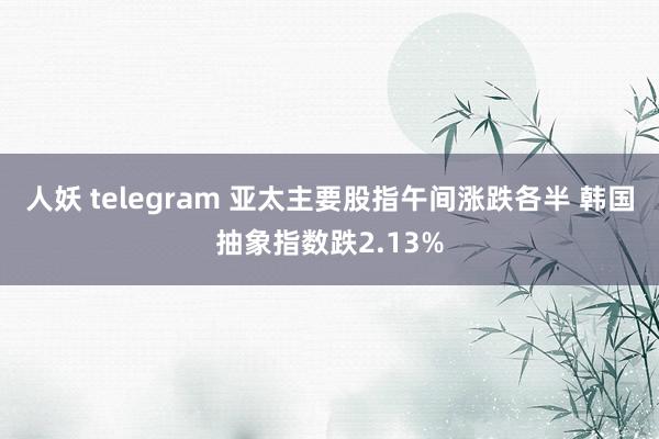 人妖 telegram 亚太主要股指午间涨跌各半 韩国抽象指数跌2.13%