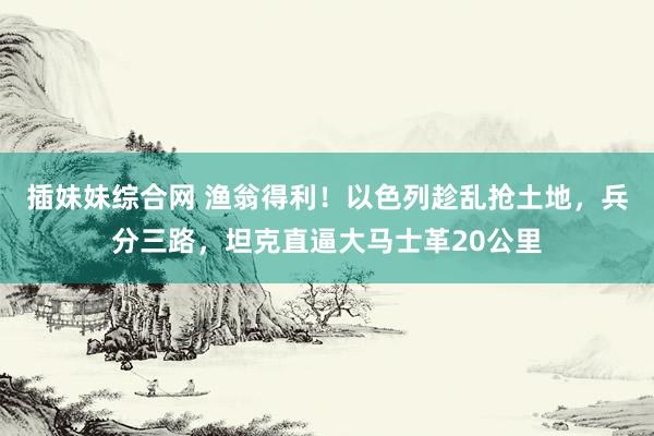 插妹妹综合网 渔翁得利！以色列趁乱抢土地，兵分三路，坦克直逼大马士革20公里