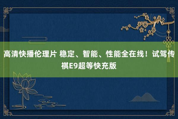 高清快播伦理片 稳定、智能、性能全在线！试驾传祺E9超等快充版