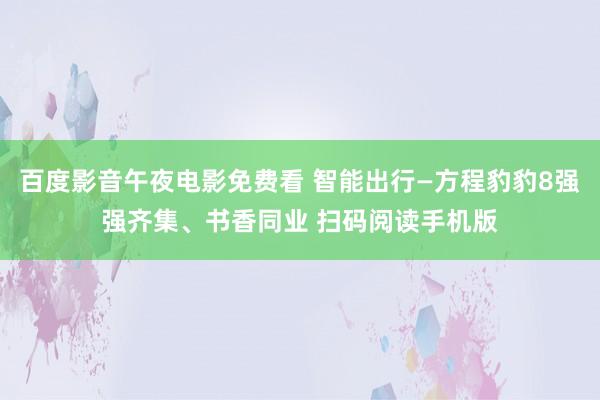 百度影音午夜电影免费看 智能出行—方程豹豹8强强齐集、书香同业 扫码阅读手机版