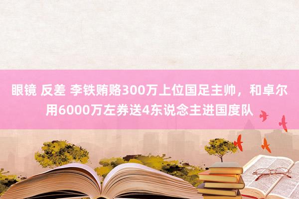 眼镜 反差 李铁贿赂300万上位国足主帅，和卓尔用6000万左券送4东说念主进国度队