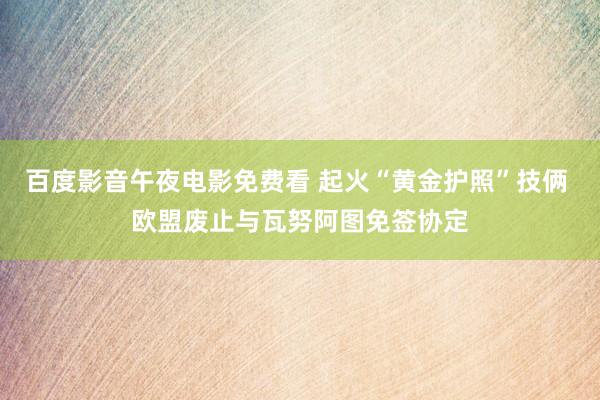 百度影音午夜电影免费看 起火“黄金护照”技俩 欧盟废止与瓦努阿图免签协定