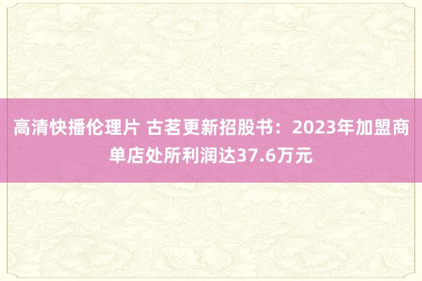 高清快播伦理片 古茗更新招股书：2023年加盟商单店处所利润达37.6万元