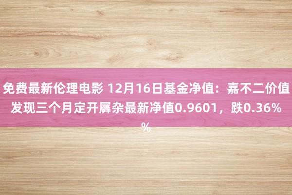 免费最新伦理电影 12月16日基金净值：嘉不二价值发现三个月定开羼杂最新净值0.9601，跌0.36%