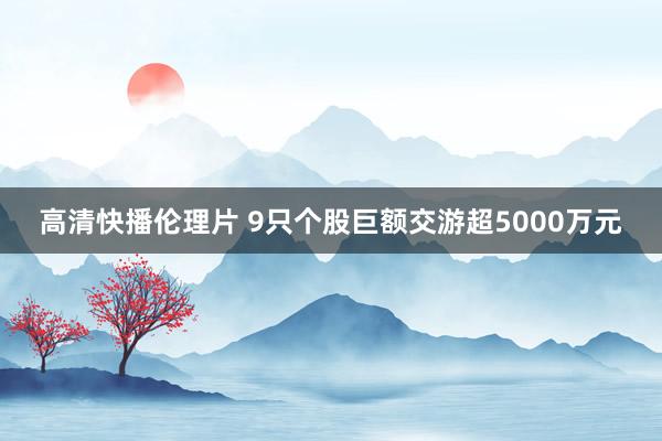 高清快播伦理片 9只个股巨额交游超5000万元