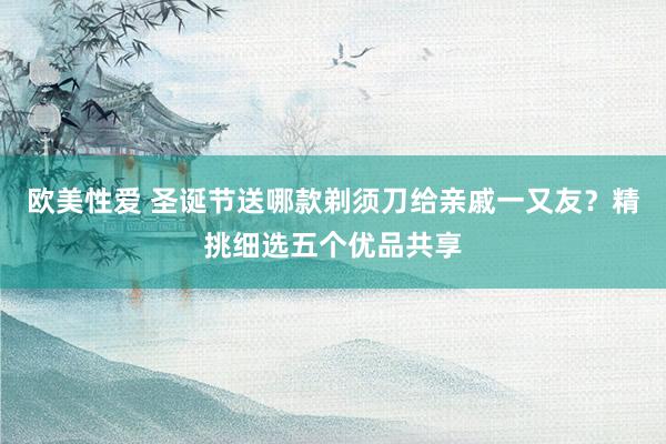 欧美性爱 圣诞节送哪款剃须刀给亲戚一又友？精挑细选五个优品共享