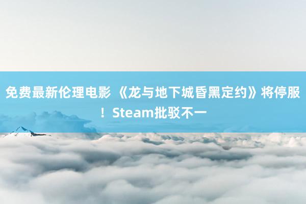 免费最新伦理电影 《龙与地下城昏黑定约》将停服！Steam批驳不一