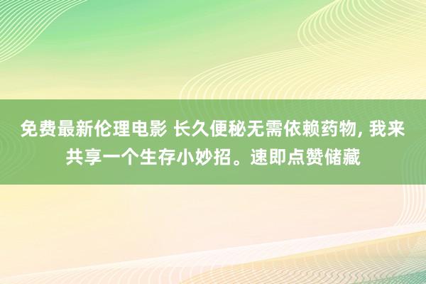 免费最新伦理电影 长久便秘无需依赖药物， 我来共享一个生存小妙招。速即点赞储藏