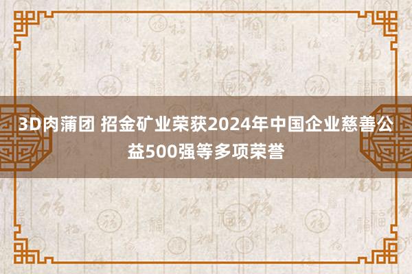 3D肉蒲团 招金矿业荣获2024年中国企业慈善公益500强等多项荣誉