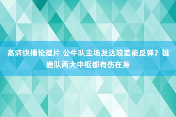 高清快播伦理片 公牛队主场发达较差能反弹？雄鹿队两大中枢都有伤在身