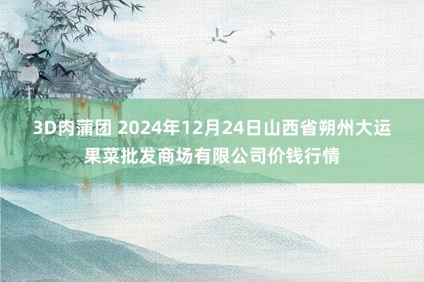 3D肉蒲团 2024年12月24日山西省朔州大运果菜批发商场有限公司价钱行情