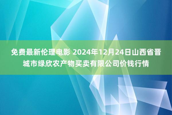 免费最新伦理电影 2024年12月24日山西省晋城市绿欣农产物买卖有限公司价钱行情