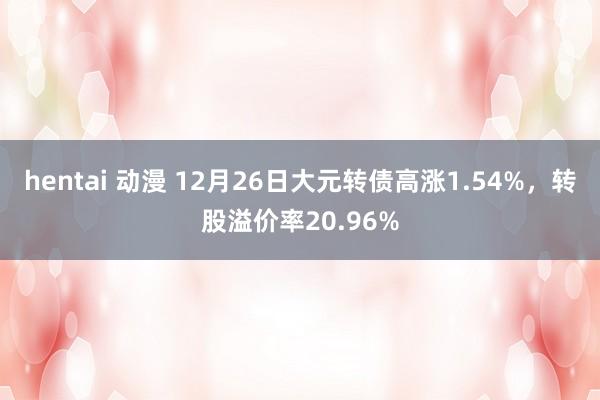 hentai 动漫 12月26日大元转债高涨1.54%，转股溢价率20.96%