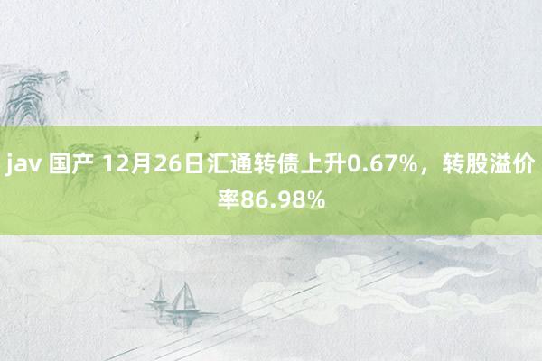 jav 国产 12月26日汇通转债上升0.67%，转股溢价率86.98%